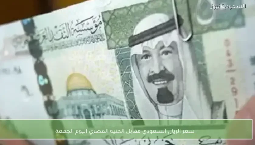 سعر الريال السعودي مقابل الجنيه المصري اليوم الجمعة