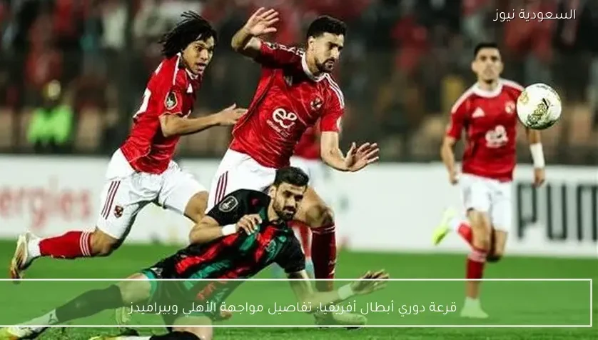 قرعة دوري أبطال أفريقيا: تفاصيل مواجهة الأهلي وبيراميدز