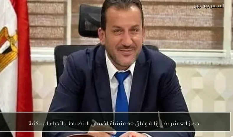 جهاز العاشر يقرر إزالة وغلق 60 منشأة لضمان الانضباط بالأحياء السكنية